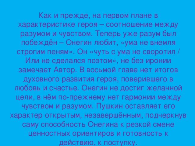 Как и прежде, на первом плане в характеристике героя – соотношение между разумом и чувством. Теперь уже разум был побеждён – Онегин любит, «ума не внемля строгим пеням». Он «чуть с ума не своротил / Или не сделался поэтом», не без иронии замечает Автор. В восьмой главе нет итогов духовного развития героя, поверившего в любовь и счастье. Онегин не достиг желанной цели, в нём по-прежнему нет гармонии между чувством и разумом. Пушкин оставляет его характер открытым, незавершённым, подчеркнув саму способность Онегина к резкой смене ценностных ориентиров и готовность к действию, к поступку.