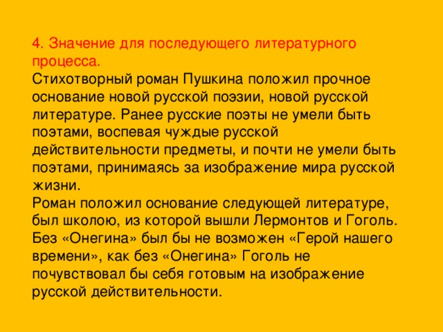 4. Значение для последующего литературного процесса. Стихотворный роман Пушкина положил прочное основание новой русской поэзии, новой русской литературе. Ранее русские поэты не умели быть поэтами, воспевая чуждые русской действительности предметы, и почти не умели быть поэтами, принимаясь за изображение мира русской жизни. Роман положил основание следующей литературе, был школою, из которой вышли Лермонтов и Гоголь. Без «Онегина» был бы не возможен «Герой нашего времени», как без «Онегина» Гоголь не почувствовал бы себя готовым на изображение русской действительности.