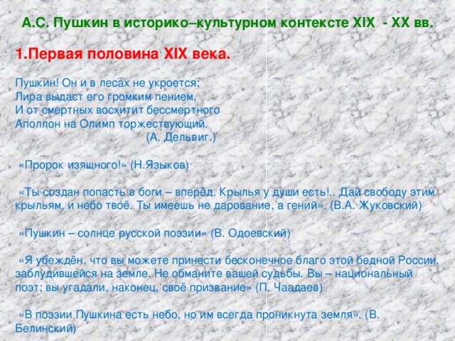 А.С. Пушкин в историко–культурном контексте XIX - XX вв. Первая половина XIX века.  Пушкин! Он и в лесах не укроется; Лира выдаст его громким пением, И от смертных восхитит бессмертного Аполлон на Олимп торжествующий.  (А. Дельвиг.)  «Пророк изящного!» (Н.Языков)  «Ты создан попасть в боги – вперёд. Крылья у души есть!.. Дай свободу этим крыльям, и небо твоё. Ты имеешь не дарование, а гений». (В.А. Жуковский)  «Пушкин – солнце русской поэзии» (В. Одоевский)  «Я убеждён, что вы можете принести бесконечное благо этой бедной России, заблудившейся на земле. Не обманите вашей судьбы. Вы – национальный поэт; вы угадали, наконец, своё призвание» (П. Чаадаев)  «В поэзии Пушкина есть небо, но им всегда проникнута земля». (В. Белинский)