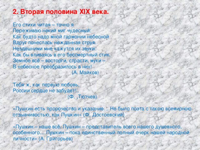 2. Вторая половина XIX века. Его стихи читая – точно я Переживаю некий миг чудесный: Как будто надо мной гармонии небесной Вдруг понеслась нежданная струя. Нездешними мне кажутся их звуки: Как бы вливаясь в его бессмертный стих, Земное всё – восторги, страсти, муки – В небесное преобразилось в них!  (А. Майков) Тебя ж, как первую любовь, России сердце не забудет!..  (Ф. ,Тютчев) «Пушкин есть пророчество и указание… Не было поэта с такою всемирною отзывчивостью, как Пушкин» (Ф. Достоевский) «Пушкин – наше всё. Пушкин – представитель всего нашего душевного, особенного… Пушкин – пока единственный полный очерк нашей народной личности» (А. Григорьев)