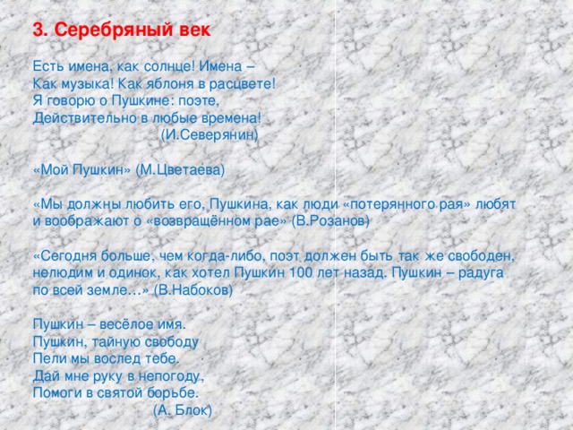 3. Серебряный век Есть имена, как солнце! Имена – Как музыка! Как яблоня в расцвете! Я говорю о Пушкине: поэте, Действительно в любые времена!  (И.Северянин) «Мой Пушкин» (М.Цветаева) «Мы должны любить его, Пушкина, как люди «потерянного рая» любят и воображают о «возвращённом рае» (В.Розанов) «Сегодня больше, чем когда-либо, поэт должен быть так же свободен, нелюдим и одинок, как хотел Пушкин 100 лет назад. Пушкин – радуга по всей земле…» (В.Набоков) Пушкин – весёлое имя. Пушкин, тайную свободу Пели мы вослед тебе. Дай мне руку в непогоду, Помоги в святой борьбе.  (А. Блок)
