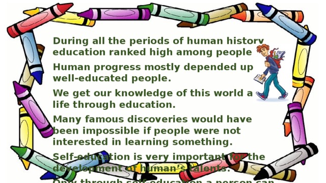During all the periods of human history education ranked high among people. Human progress mostly depended upon well-educated people. We get our knowledge of this world and life through education. Many famous discoveries would have been impossible if people were not interested in learning something. Self-education is very important for the development of human’s talents. Only through self-education a person can become a harmonically developed personality.
