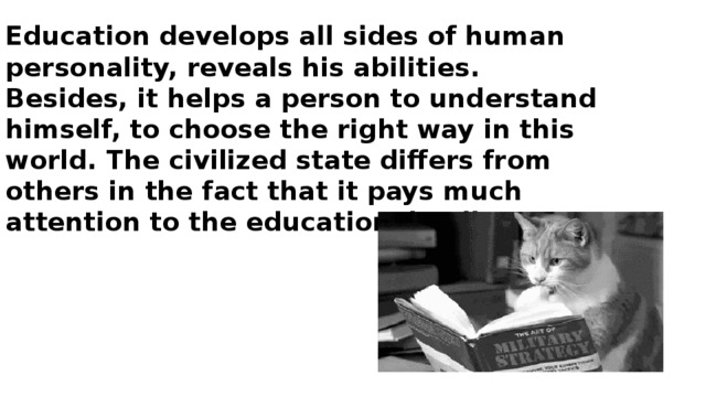 Education develops all sides of human personality, reveals his abilities. Besides, it helps a person to understand himself, to choose the right way in this world. The civilized state differs from others in the fact that it pays much attention to the educational policy.