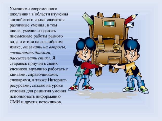 Умениями современного школьника в области изучения английского языка являются различные умения, в том числе, умение создавать письменные работы разного вида и стиля на английском языке, отвечать на вопросы, составлять диалоги, рассказывать стихи . Я стараюсь приучить своих учеников вдумчиво работать с книгами, справочниками, словарями, а также Интернет-ресурсами; создаю на уроке условия для развития умения использовать информацию СМИ и других источников.