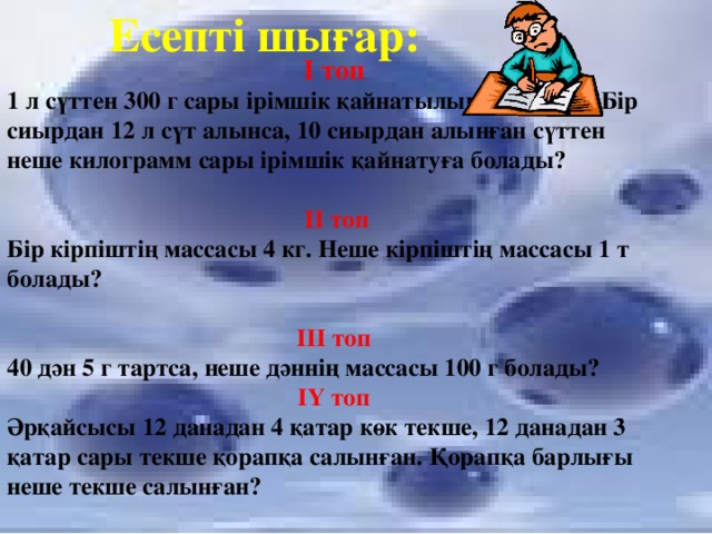 Есепті шығар: І топ 1 л сүттен 300 г сары ірімшік қайнатылып алынады. Бір сиырдан 12 л сүт алынса, 10 сиырдан алынған сүттен неше килограмм сары ірімшік қайнатуға болады?   ІІ топ Бір кірпіштің массасы 4 кг. Неше кірпіштің массасы 1 т болады?  ІІІ топ 40 дән 5 г тартса, неше дәннің массасы 100 г болады? ІҮ топ Әрқайсысы 12 данадан 4 қатар көк текше, 12 данадан 3 қатар сары текше қорапқа салынған. Қорапқа барлығы неше текше салынған?