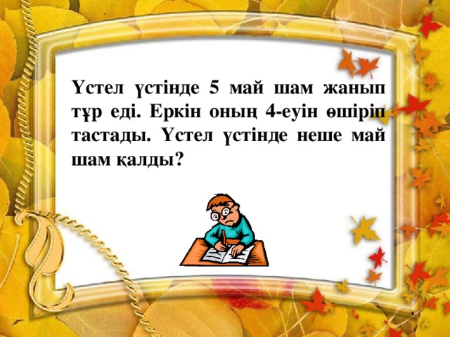 Үстел үстінде 5 май шам жанып тұр еді. Еркін оның 4-еуін өшіріп тастады. Үстел үстінде неше май шам қалды?    (5)