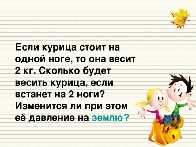 Если курица стоит на одной ноге, то она весит 2 кг. Сколько будет весить курица, если встанет на 2 ноги? Изменится ли при этом её давление на землю?