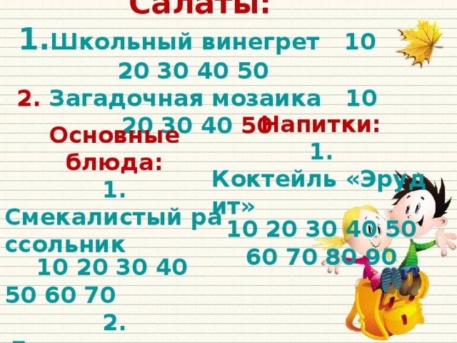 Салаты:  1. Школьный винегрет  10  20  30  40  50   2. Загадочная м озаика 10  20  30  40 50   Напитки: 1. Коктейль «Эрудит»  10  20 30  40  50  60  70  80  90   Основные блюда: 1. Смекалистый рассольник  10  20  30 40 50  60  70 2. Логическая уха 10  20  30 3 .Весёлый десерт 10  20  30  40  50  60