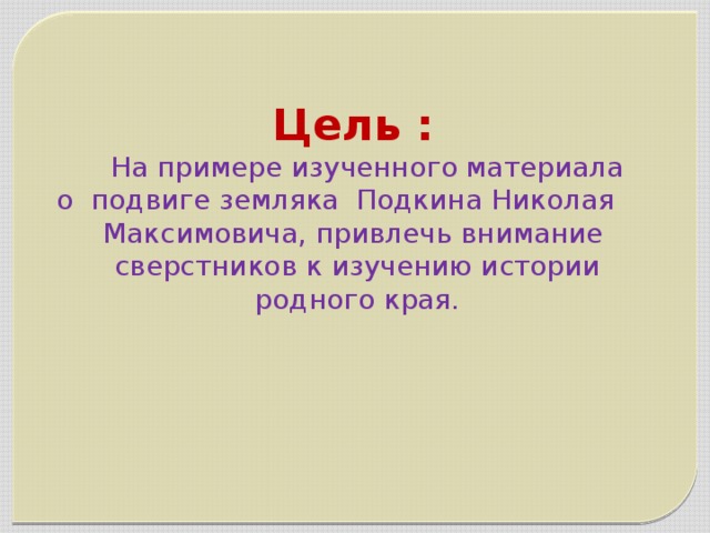 Цель :  На примере изученного материала  о подвиге земляка Подкина Николая  Максимовича, привлечь внимание  сверстников к изучению истории  родного края.