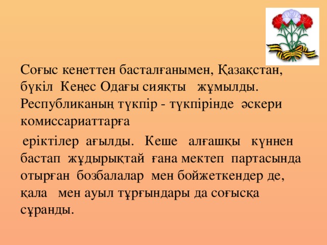 Соғыс кенеттен басталғанымен, Қазақстан, бүкіл  Кеңес Одағы сияқты   жұмылды.   Республиканың түкпір - түкпірінде  әскери  комиссариаттарға    еріктілер  ағылды.   Кеше   алғашқы   күннен бастап  жұдырықтай ғана мектеп  партасында  отырған  бозбалалар  мен бойжеткендер де,   қала   мен ауыл тұрғындары да соғысқа  сұранды.  