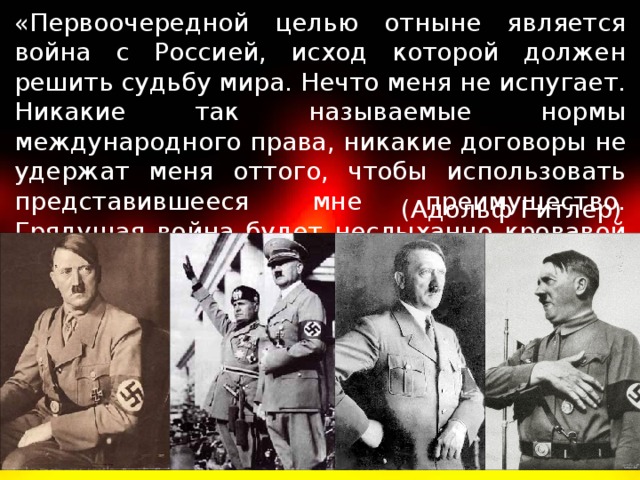 «Первоочередной целью отныне является война с Россией, исход которой должен решить судьбу мира. Нечто меня не испугает. Никакие так называемые нормы международного права, никакие договоры не удержат меня оттого, чтобы использовать представившееся мне преимущество. Грядущая война будет неслыханно кровавой и жестокой». (Адольф Гитлер)