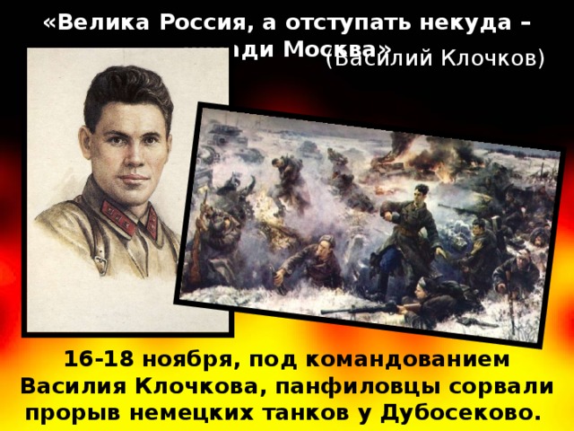 «Велика Россия, а отступать некуда – позади Москва» (Василий Клочков) 16-18 ноября, под командованием Василия Клочкова, панфиловцы сорвали прорыв немецких танков у Дубосеково.