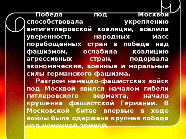 Победа под Москвой способствовала укреплению антигитлеровской коалиции, вселила уверенность народных масс порабощенных стран в победе над фашизмом, ослабила коалицию агрессивных стран, подорвала экономические, военные и моральные силы германского фашизма. Разгром немецко-фашистских войск под Москвой явился началом гибели гитлеровского вермахта, начало крушения фашистской Германии. В Московской битве впервые в ходе войны была одержана крупная победа над немецкой армией.