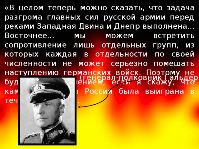 «В целом теперь можно сказать, что задача разгрома главных сил русской армии перед реками Западная Двина и Днепр выполнена... Восточнее... мы можем встретить сопротивление лишь отдельных групп, из которых каждая в отдельности по своей численности не может серьезно помешать наступлению герман­ских войск. Поэтому не будет преувеличением, если я скажу, что кампания против России была выиграна в течение 14 дней». (генерал-полковник Гальдер)