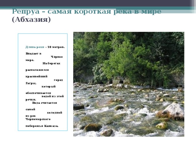 Репруа – самая короткая река в мире (Абхазия)   Длина реки – 18 метров. Впадает в Чёрное море. На берегах расположился красивейший город Гагры, который обеспечивается водой из этой речки. Вода считается самой холодной из рек Черноморского побережья Кавказа.