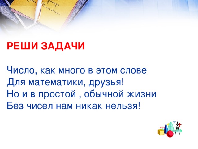 РЕШИ ЗАДАЧИ   Число, как много в этом слове  Для математики, друзья!  Но и в простой , обычной жизни  Без чисел нам никак нельзя!