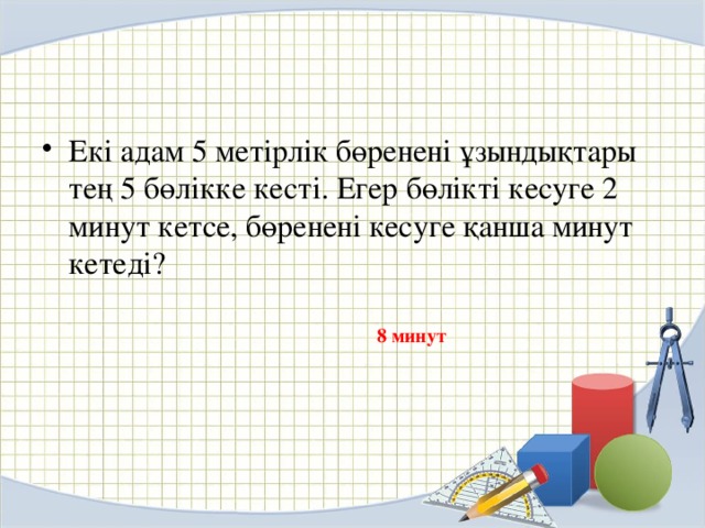 Екі адам 5 метірлік бөренені ұзындықтары тең 5 бөлікке кесті. Егер бөлікті кесуге 2 минут кетсе, бөренені кесуге қанша минут кетеді?