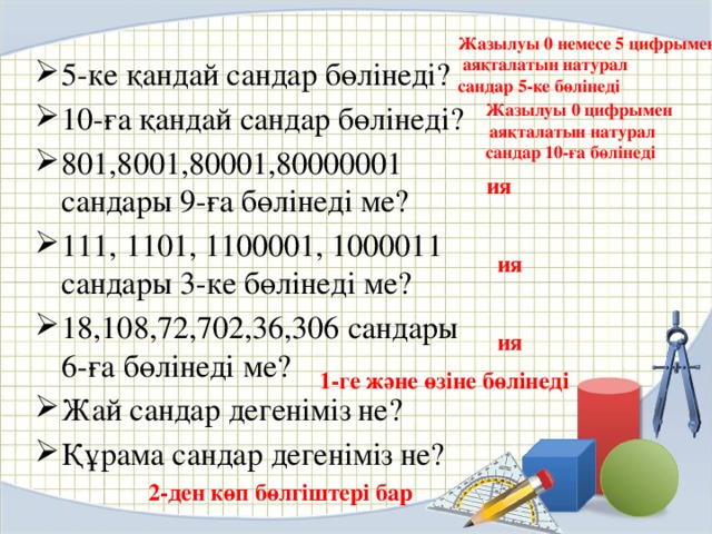 Жазылуы 0 немесе 5 цифрымен  аяқталатын натурал сандар 5-ке бөлінеді 5-ке қандай сандар бөлінеді? 10-ға қандай сандар бөлінеді? 801,8001,80001,80000001 сандары 9-ға бөлінеді ме? 111, 1101, 1100001, 1000011 сандары 3-ке бөлінеді ме? 18,108,72,702,36,306 сандары 6-ға бөлінеді ме? Жай сандар дегеніміз не? Құрама сандар дегеніміз не? Жазылуы 0 цифрымен  аяқталатын натурал сандар 10-ға бөлінеді ия ия ия 1-ге және өзіне бөлінеді 2-ден көп бөлгіштері бар