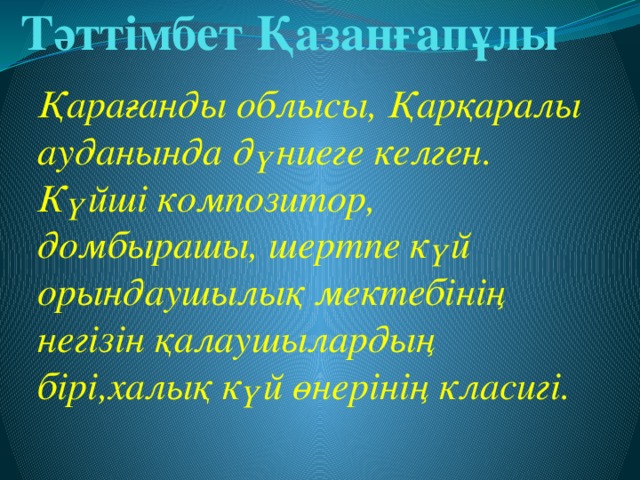 Тәттімбет Қазанғапұлы Қарағанды облысы, Қарқаралы ауданында дүниеге келген. Күйші композитор, домбырашы, шертпе күй орындаушылық мектебінің негізін қалаушылардың бірі,халық күй өнерінің класигі.