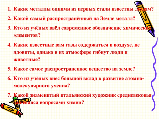 Какие металлы одними из первых стали известны людям? Какой самый распространённый на Земле металл? Кто из учёных ввёл современное обозначение химических элементов? Какие известные вам газы содержаться в воздухе, не ядовиты, однако в их атмосфере гибнут люди и животные? Какое самое распространенное вещество на земле? Кто из учёных внес большой вклад в развитие атомно-молекулярного учения? Какой знаменитый итальянский художник средневековья занимался вопросами химии?