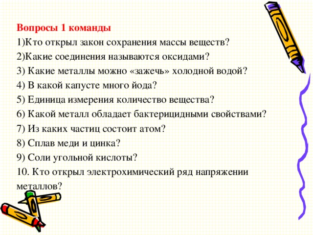 Вопросы 1 команды 1)Кто открыл закон сохранения массы веществ? 2)Какие соединения называются оксидами? 3) Какие металлы можно «зажечь» холодной водой? 4) В какой капусте много йода? 5) Единица измерения количество вещества? 6) Какой металл обладает бактерицидными свойствами? 7) Из каких частиц состоит атом? 8) Сплав меди и цинка? 9) Соли угольной кислоты? 10. Кто открыл электрохимический ряд напряжении металлов?