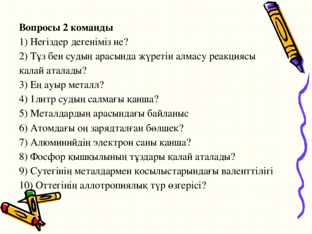 Вопросы 2 команды 1) Негіздер дегеніміз не? 2) Тұз бен судың арасында жүретін алмасу реакциясы қалай аталады? 3) Ең ауыр металл? 4) 1литр судың салмағы қанша? 5) Металдардың арасындағы байланыс 6) Атомдағы оң зарядталған бөлшек? 7) Алюминийдің электрон саны қанша? 8) Фосфор қышқылының тұздары қалай аталады? 9) Сутегінің металдармен қосылыстарындағы валенттілігі 10) Оттегінің аллотропиялық түр өзгерісі?