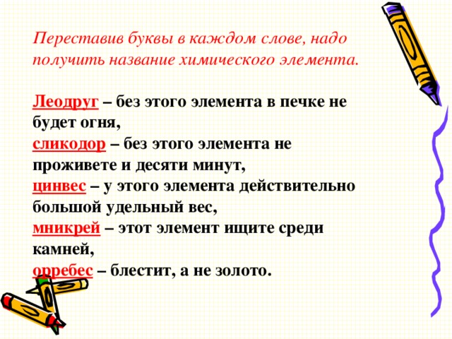 Переставив буквы в каждом слове, надо получить название химического элемента.   Леодруг  – без этого элемента в печке не будет огня,  сликодор   – без этого элемента не проживете и десяти минут,  цинвес  – у этого элемента действительно большой удельный вес,  мникрей  – этот элемент ищите среди камней,  орребес  – блестит, а не золото.