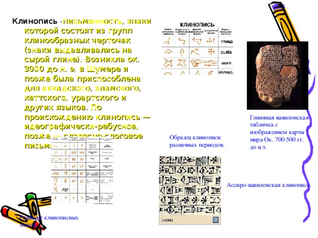 Клинопись - письменность, знаки которой состоят из групп клинообразных черточек (знаки выдавливались на сырой глине). Возникла ок. 3000 до н. э. в Шумере и позже была приспособлена для аккадского, эламского, хеттского, урартского и других языков. По происхождению клинопись — идеографически-ребусное, позже — словесно-слоговое письмо. Глиняная вавилонская табличка с изображением карты мира Ок. 700-500 гг. до н.э. Образец клинописи различных периодов. Ассиро-вавилонская клинопись. Развитие клинописных знаков.