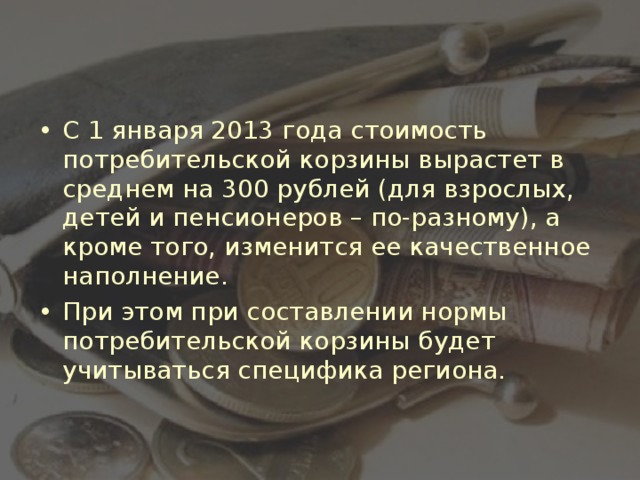 С 1 января 2013 года стоимость потребительской корзины вырастет в среднем на 300 рублей (для взрослых, детей и пенсионеров – по-разному), а кроме того, изменится ее качественное наполнение. При этом при составлении нормы потребительской корзины будет учитываться специфика региона.  