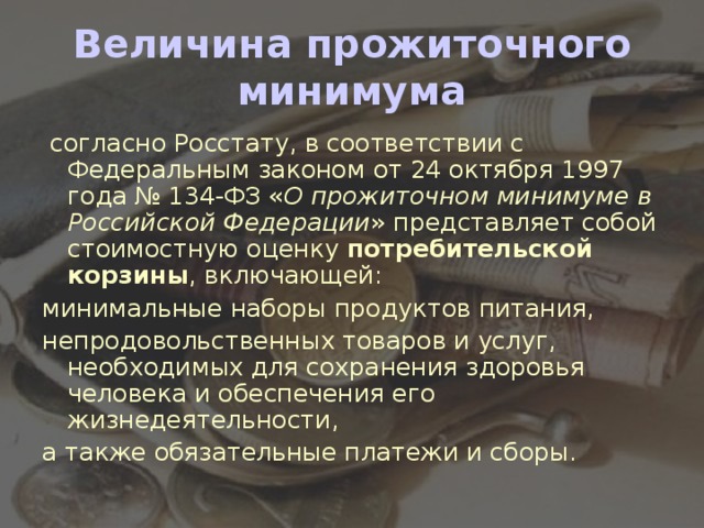 Величина прожиточного минимума  согласно Росстату, в соответствии с Федеральным законом от 24 октября 1997 года № 134-ФЗ « О прожиточном минимуме в Российской Федерации » представляет собой стоимостную оценку  потребительской корзины , включающей: минимальные наборы продуктов питания, непродовольственных товаров и услуг, необходимых для сохранения здоровья человека и обеспечения его жизнедеятельности, а также обязательные платежи и сборы.