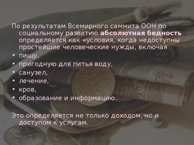 По результатам Всемирного саммита ООН по социальному развитию абсолютная бедность определяется как «условия, когда недоступны простейшие человеческие нужды, включая пищу, пригодную для питья воду, санузел, лечение, кров, образование и информацию.  Это определяется не только доходом, но и доступом к услугам.