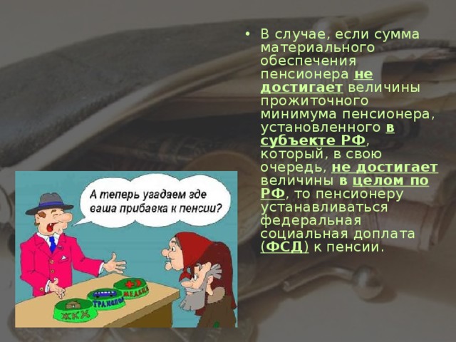 В случае, если сумма материального обеспечения пенсионера не достигает величины прожиточного минимума пенсионера, установленного в субъекте РФ , который, в свою очередь, не достигает величины в целом по РФ , то пенсионеру устанавливаться федеральная социальная доплата ( ФСД )