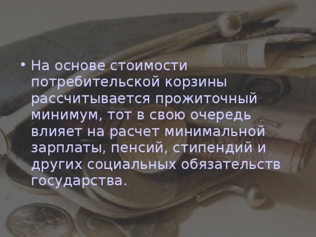 На основе стоимости потребительской корзины рассчитывается прожиточный минимум, тот в свою очередь влияет на расчет минимальной зарплаты, пенсий, стипендий и других социальных обязательств государства.