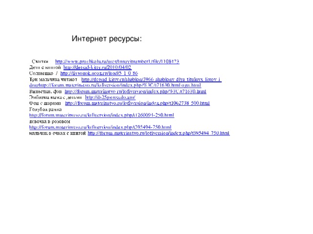 Интернет ресурсы: http://www.proshkolu.ru/user/Innavitnamber1/file/1108423 http://detsad-kitty.ru/2010/04/02 http://lisyonok.ucoz.ru/load/5-1-0-86 http://detsad-kitty.ru/shablon/3966-shablony-dlya-titulnyx-listov-i-drughttp://forum.materinstvo.ru/lofiversion/index.php/%3C/t71630.html ogo.html http://forum.materinstvo.ru/lofiversion/index.php/%3C/t71630.html http://ds25penza.do.am/ http://forum.materinstvo.ru/lofiversion/index.php/t1062738-500.html http://forum.materinstvo.ru/lofiversion/index.php/t1260094-250.html http://forum.materinstvo.ru/lofiversion/index.php/t395494-750.html http://forum.materinstvo.ru/lofiversion/index.php/t395494-750.html