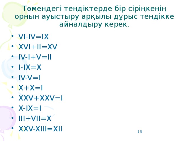 Төмендегі теңдіктерде бір сіріңкенің орнын ауыстыру арқылы дұрыс теңдікке айналдыру керек. VI-IV=IX XVI+II=XV IV-I+V=II I-IX=X IV-V=I X+X=I XXV+XXV=I X-IX=I III+VII=X XXV-XIII=XII