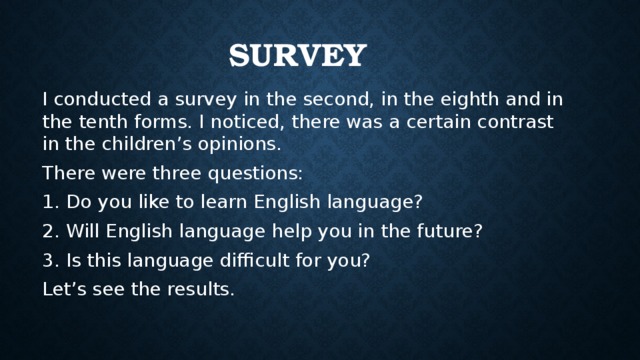 Survey I conducted a survey in the second, in the eighth and in the tenth forms. I noticed, there was a certain contrast in the children’s opinions. There were three questions: Do you like to learn English language? Will English language help you in the future? Is this language difficult for you? Let’s see the results.