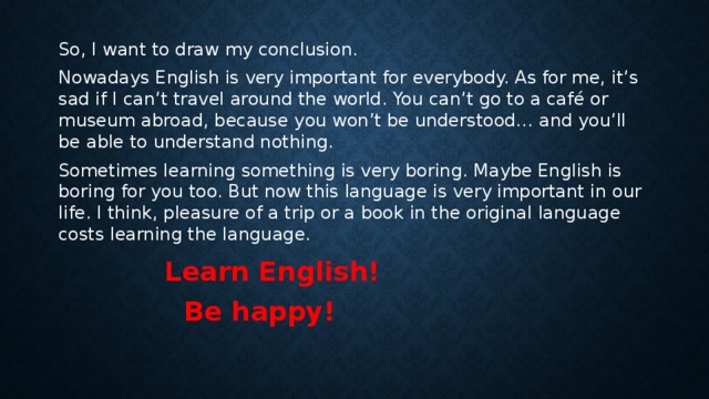 So, I want to draw my conclusion. Nowadays English is very important for everybody. As for me, it’s sad if I can’t travel around the world. You can’t go to a café or museum abroad, because you won’t be understood… and you’ll be able to understand nothing. Sometimes learning something is very boring. Maybe English is boring for you too. But now this language is very important in our life. I think, pleasure of a trip or a book in the original language costs learning the language.     Learn English!      Be happy!
