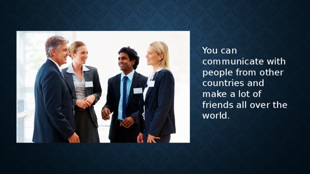 You can communicate with people from other countries and make a lot of friends all over the world.