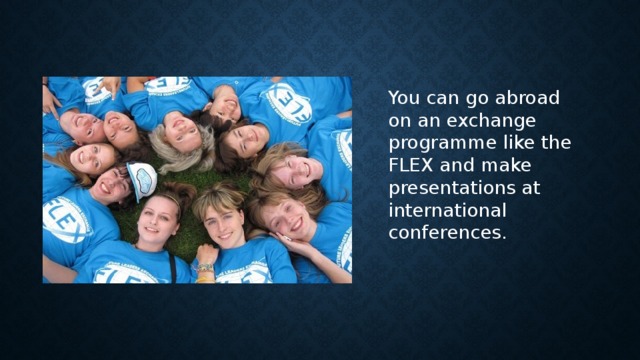 You can go abroad on an exchange programme like the FLEX and make presentations at international conferences.