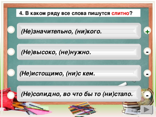 4. В каком ряду все слова пишутся слитно ?  (Не)значительно, (ни)кого. +  (Не)высоко, (не)нужно. - (Не)истощимо, (ни)с кем. -  (Не)солидно, во что бы то (ни)стало. -