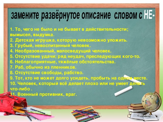 1. То, чего не было и не бывает в действительности; вымысел, выдумка. 2. Детская игрушка, которую невозможно уложить. 3. Грубый, невоспитанный человек. 4. Необразованный, малосведущий человек. 5. Отсутствие удачи; ряд неудач, преследующих кого-то. 6. Неблагоприятные, тяжёлые обстоятельства. 7. Раб, обычно из пленников. 8. Отсутствие свободы, рабство. 9. Тот, кто не может долго усидеть, пробыть на одном месте. 10. Человек, который всё делает плохо или не умеет делать что-либо . 11. Военный противник, враг.