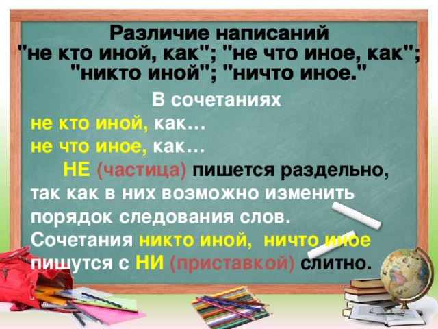 В сочетаниях не кто иной, как… не что иное, как…  НЕ  (частица) пишется раздельно, так как в них возможно изменить порядок следования слов. Сочетания  никто иной, ничто иное пишутся с  НИ  (приставкой) слитно.