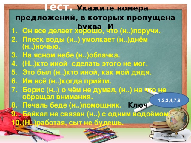 Тест.  Укажите номера предложений, в которых пропущена буква И Он все делает хорошо, что (н..)поручи. Плеск воды (н..) умолкает (н..)днём (н..)ночью. На ясном небе (н..)облачка. (Н..)кто иной сделать этого не мог. Это был (н..)кто иной, как мой дядя. Им всё (н..)когда прийти. Борис (н..) о чём не думал, (н..) на что не обращал внимания. Печаль беде (н..)помощник. Ключ Байкал не связан (н..) с одним водоёмом. (Н..)работая, сыт не будешь.  1,2,3,4,7,9