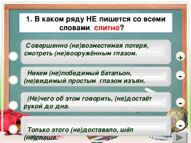 1. В каком ряду НЕ пишется со всеми словами слитно ?   Совершенно (не)возместимая потеря, смотреть (не)вооружённым глазом.      +  Никем (не)победимый батальон, (не)видимый простым глазом изъян. -  (Не)чего об этом говорить, (не)достаёт рукой до дна. -   Только этого (не)доставало, шёл (не)спеша.  -