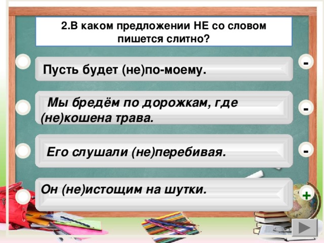 2.В каком предложении НЕ со словом пишется слитно? -  Пусть будет (не)по-моему.  Мы бредём по дорожкам, где (не)кошена трава. -  Его слушали (не)перебивая. - Он (не)истощим на шутки.  +