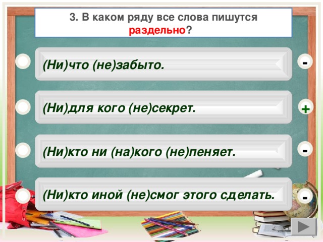 3. В каком ряду все слова пишутся раздельно ?   (Ни)что (не)забыто. -  (Ни)для кого (не)секрет. +  (Ни)кто ни (на)кого (не)пеняет. -  (Ни)кто иной (не)смог этого сделать. -