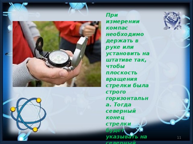 При измерении компас необходимо держать в руке или установить на штативе так, чтобы плоскость вращения стрелки была строго горизонтальна. Тогда северный конец стрелки будет указывать на северный магнитный полюс Земли.
