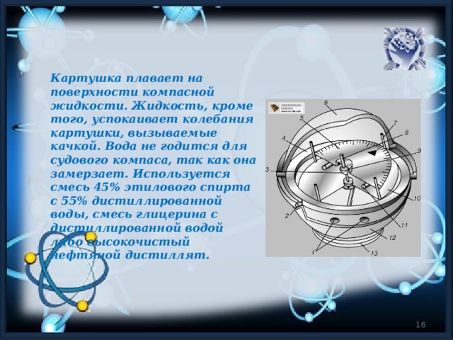 Картушка плавает на поверхности компасной жидкости. Жидкость, кроме того, успокаивает колебания картушки, вызываемые качкой. Вода не годится для судового компаса, так как она замерзает. Используется смесь 45% этилового спирта с 55% дистиллированной воды, смесь глицерина с дистиллированной водой либо высокочистый нефтяной дистиллят.