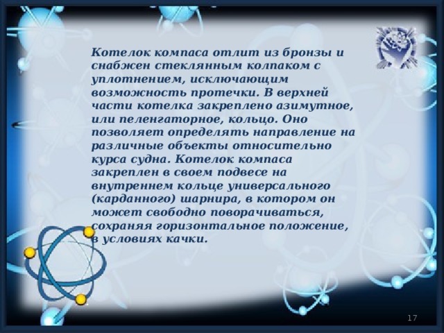 Котелок компаса отлит из бронзы и снабжен стеклянным колпаком с уплотнением, исключающим возможность протечки. В верхней части котелка закреплено азимутное, или пеленгаторное, кольцо. Оно позволяет определять направление на различные объекты относительно курса судна. Котелок компаса закреплен в своем подвесе на внутреннем кольце универсального (карданного) шарнира, в котором он может свободно поворачиваться, сохраняя горизонтальное положение, в условиях качки.