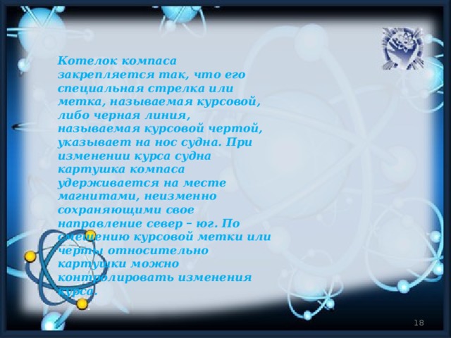 Котелок компаса закрепляется так, что его специальная стрелка или метка, называемая курсовой, либо черная линия, называемая курсовой чертой, указывает на нос судна. При изменении курса судна картушка компаса удерживается на месте магнитами, неизменно сохраняющими свое направление север – юг. По смещению курсовой метки или черты относительно картушки можно контролировать изменения курса.